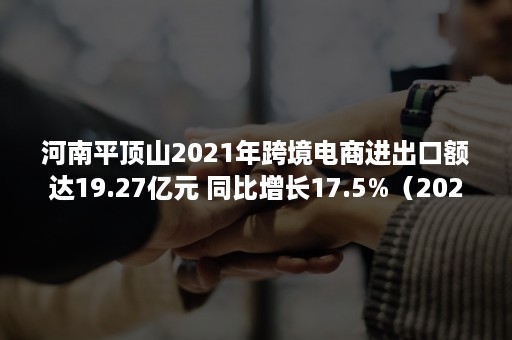 河南平顶山2021年跨境电商进出口额达19.27亿元 同比增长17.5%（2020年河南跨境电商交易额）