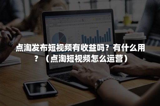 点淘发布短视频有收益吗？有什么用？（点淘短视频怎么运营）