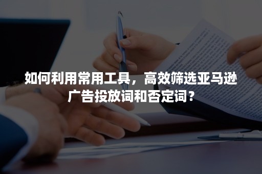 如何利用常用工具，高效筛选亚马逊广告投放词和否定词？