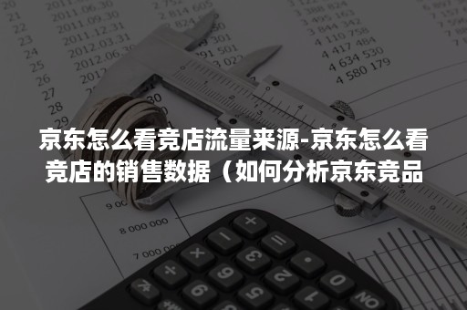 京东怎么看竞店流量来源-京东怎么看竞店的销售数据（如何分析京东竞品店铺数据）