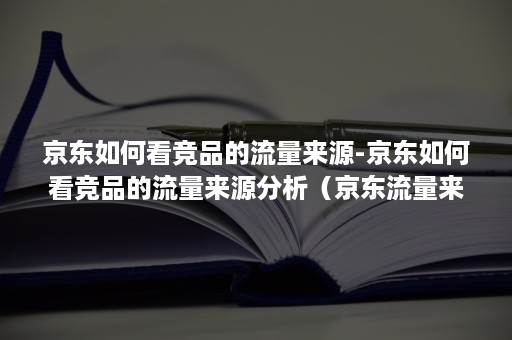 京东如何看竞品的流量来源-京东如何看竞品的流量来源分析（京东流量来源可以从哪看数据）