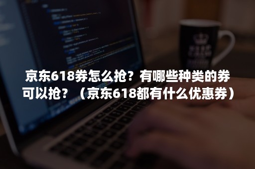 京东618券怎么抢？有哪些种类的券可以抢？（京东618都有什么优惠券）