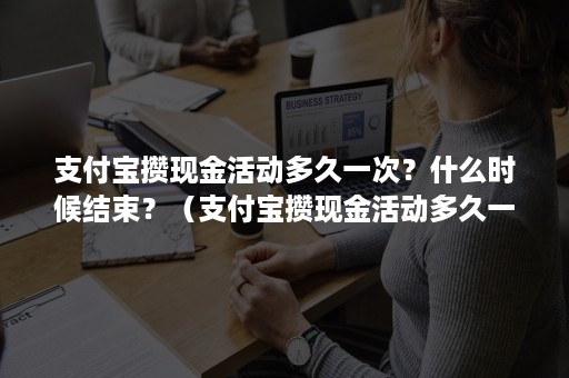 支付宝攒现金活动多久一次？什么时候结束？（支付宝攒现金活动多久一次?什么时候结束的）