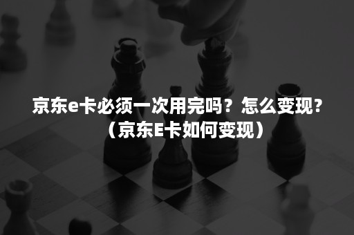 京东e卡必须一次用完吗?怎么变现?(京东E卡如何变现) 京东e卡必须一次用完吗?怎么变现?(京东E卡如何变现)