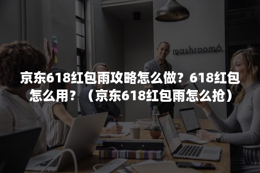 京东618红包雨攻略怎么做？618红包怎么用？（京东618红包雨怎么抢）