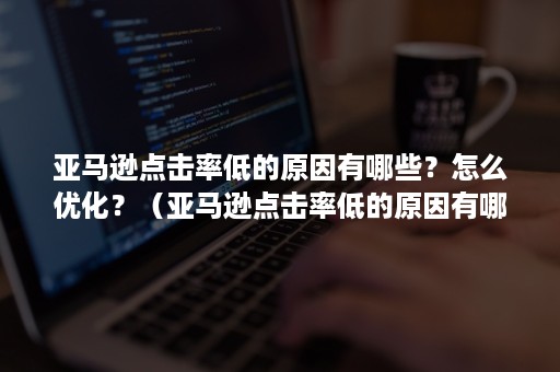 亚马逊点击率低的原因有哪些？怎么优化？（亚马逊点击率低的原因有哪些?怎么优化营销）