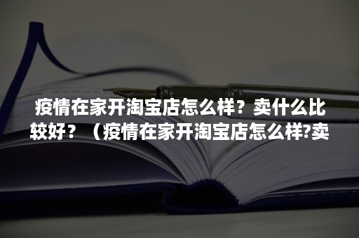 疫情在家开淘宝店怎么样？卖什么比较好？（疫情在家开淘宝店怎么样?卖什么比较好赚钱）