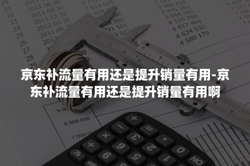 京东补流量有用还是提升销量有用-京东补流量有用还是提升销量有用啊