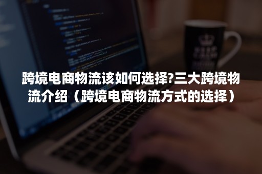 跨境电商物流该如何选择?三大跨境物流介绍（跨境电商物流方式的选择）
