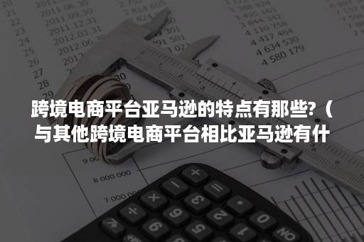 跨境电商平台亚马逊的特点有那些?（与其他跨境电商平台相比亚马逊有什么特点）