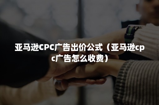 亚马逊CPC广告出价公式（亚马逊cpc广告怎么收费）