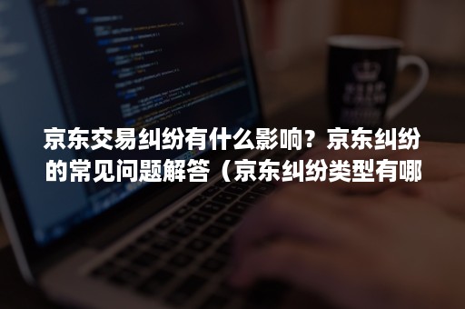 京东交易纠纷有什么影响？京东纠纷的常见问题解答（京东纠纷类型有哪些）