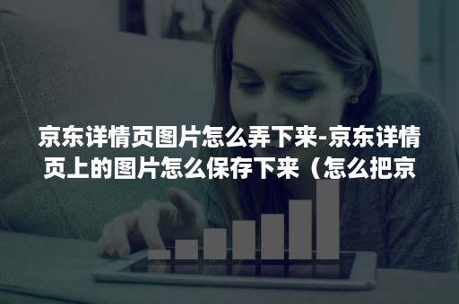 京东详情页图片怎么弄下来-京东详情页上的图片怎么保存下来（怎么把京东详情页中的图片下载下来）