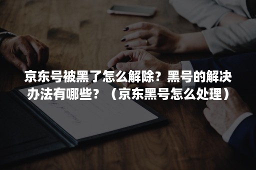 京东号被黑了怎么解除？黑号的解决办法有哪些？（京东黑号怎么处理）