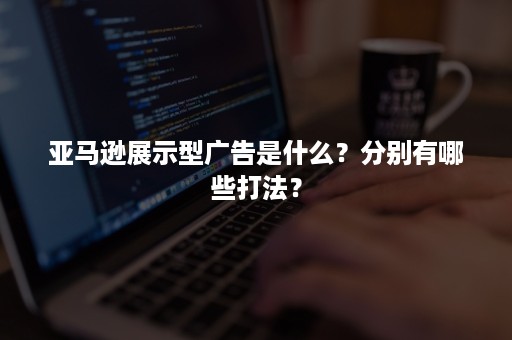 亚马逊展示型广告是什么？分别有哪些打法？