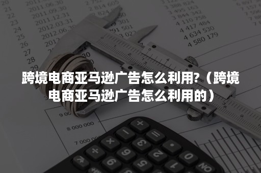 跨境电商亚马逊广告怎么利用?（跨境电商亚马逊广告怎么利用的）