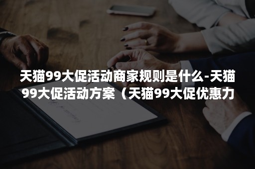 天猫99大促活动商家规则是什么-天猫99大促活动方案（天猫99大促优惠力度）