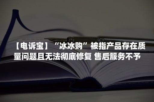 【电诉宝】“冰冰购”被指产品存在质量问题且无法彻底修复 售后服务不予答复