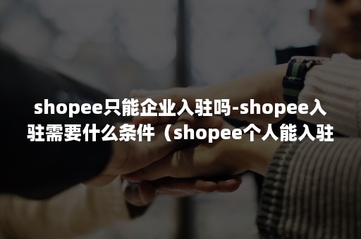 shopee只能企业入驻吗-shopee入驻需要什么条件（shopee个人能入驻开店吗）