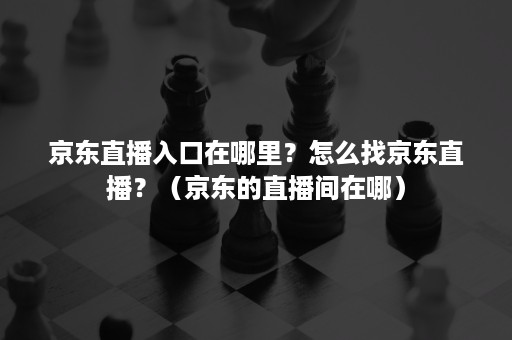 京东直播入口在哪里？怎么找京东直播？（京东的直播间在哪）