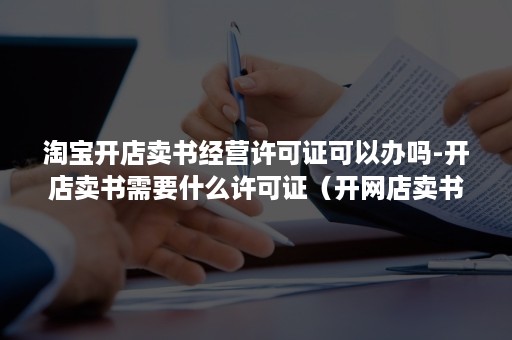 淘宝开店卖书经营许可证可以办吗-开店卖书需要什么许可证（开网店卖书需要出版物经营许可证?）