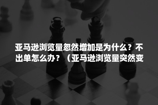 亚马逊浏览量忽然增加是为什么？不出单怎么办？（亚马逊浏览量突然变为0）