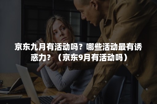 京东九月有活动吗？哪些活动最有诱惑力？（京东9月有活动吗）