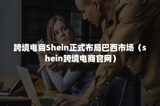 跨境电商Shein正式布局巴西市场（shein跨境电商官网）