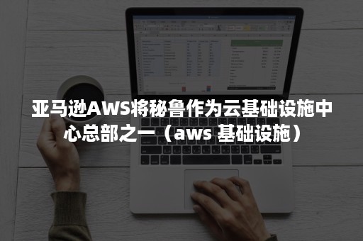 亚马逊AWS将秘鲁作为云基础设施中心总部之一（aws 基础设施）