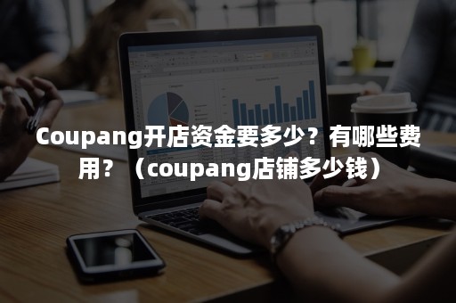 Coupang开店资金要多少？有哪些费用？（coupang店铺多少钱）