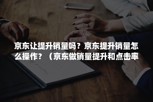 京东让提升销量吗？京东提升销量怎么操作？（京东做销量提升和点击率的）