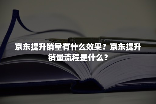 京东提升销量有什么效果？京东提升销量流程是什么？