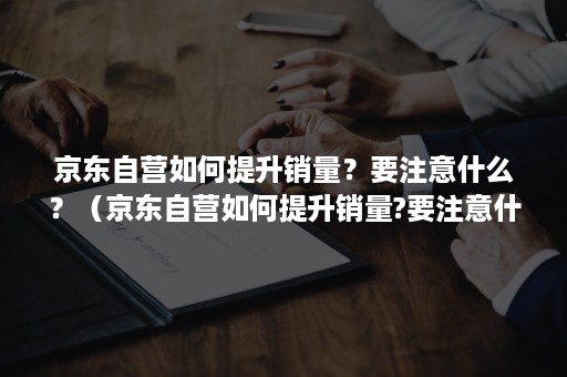京东自营如何提升销量?要注意什么?(京东自营如何提升销量?要注意什么东西) 京东自营如何提升销量?要注意什么?(京东自营如何提升销量?要注意什么东西)