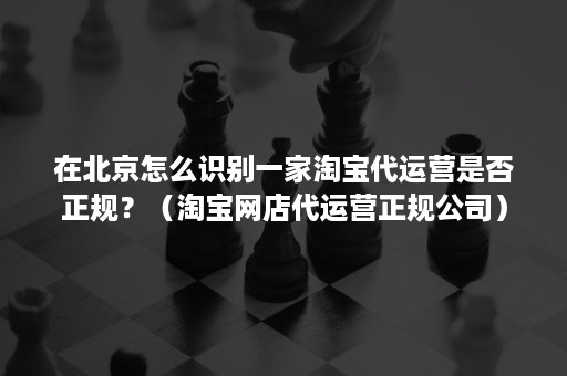 在北京怎么识别一家淘宝代运营是否正规？（淘宝网店代运营正规公司）