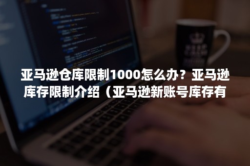 亚马逊仓库限制1000怎么办？亚马逊库存限制介绍（亚马逊新账号库存有限制1000?）