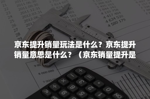 京东提升销量玩法是什么？京东提升销量意思是什么？（京东销量提升是什么工作）