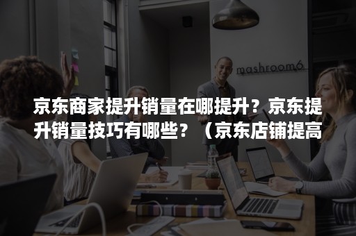 京东商家提升销量在哪提升？京东提升销量技巧有哪些？（京东店铺提高销量的方法）