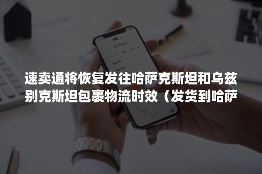 速卖通将恢复发往哈萨克斯坦和乌兹别克斯坦包裹物流时效（发货到哈萨克斯坦）