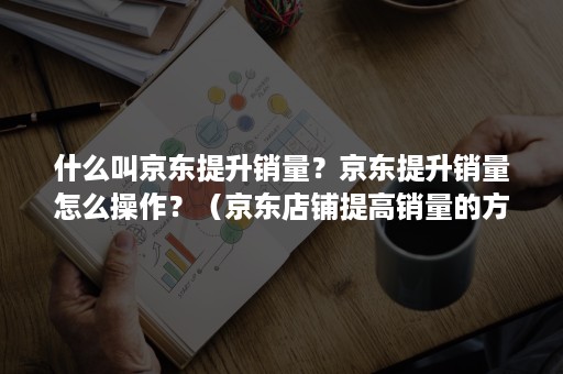 什么叫京东提升销量？京东提升销量怎么操作？（京东店铺提高销量的方法）