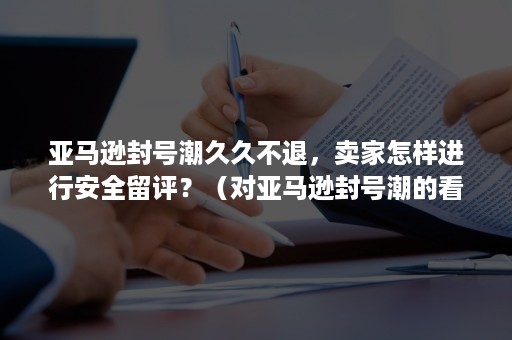 亚马逊封号潮久久不退，卖家怎样进行安全留评？（对亚马逊封号潮的看法）