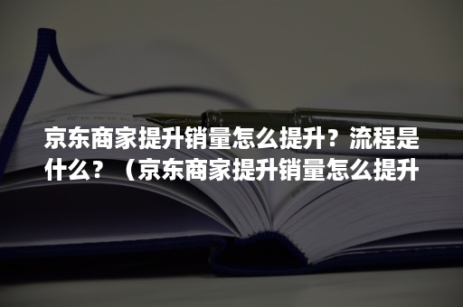 京东商家提升销量怎么提升？流程是什么？（京东商家提升销量怎么提升?流程是什么样的）