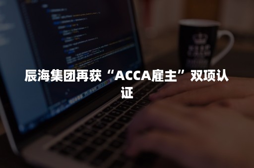 辰海集团再获“ACCA雇主”双项认证