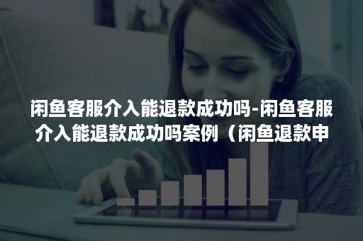 闲鱼客服介入能退款成功吗-闲鱼客服介入能退款成功吗案例（闲鱼退款申请客服介入怎么处理）