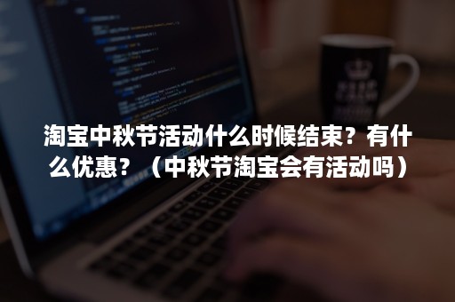 淘宝中秋节活动什么时候结束？有什么优惠？（中秋节淘宝会有活动吗）