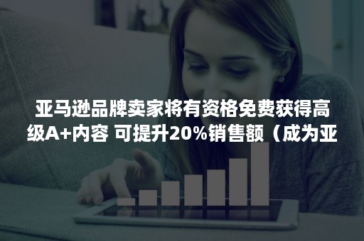 亚马逊品牌卖家将有资格免费获得高级A+内容 可提升20%销售额（成为亚马逊卖家要求）