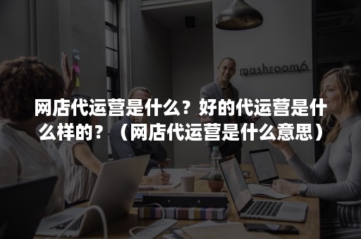 网店代运营是什么？好的代运营是什么样的？（网店代运营是什么意思）