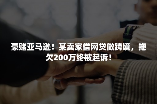 豪赌亚马逊！某卖家借网贷做跨境，拖欠200万终被起诉！