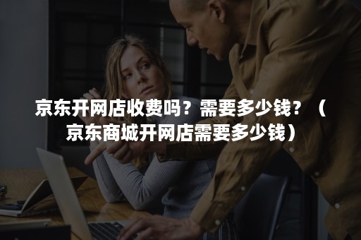 京东开网店收费吗?需要多少钱?(京东商城开网店需要多少钱) 京东开网店收费吗?需要多少钱?(京东商城开网店需要多少钱)