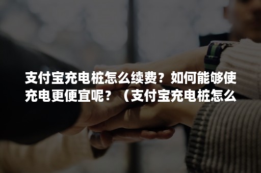 支付宝充电桩怎么续费？如何能够使充电更便宜呢？（支付宝充电桩怎么续费?如何能够使充电更便宜呢视频）