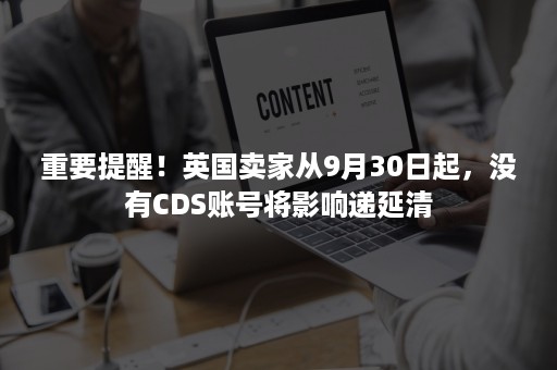 重要提醒！英国卖家从9月30日起，没有CDS账号将影响递延清